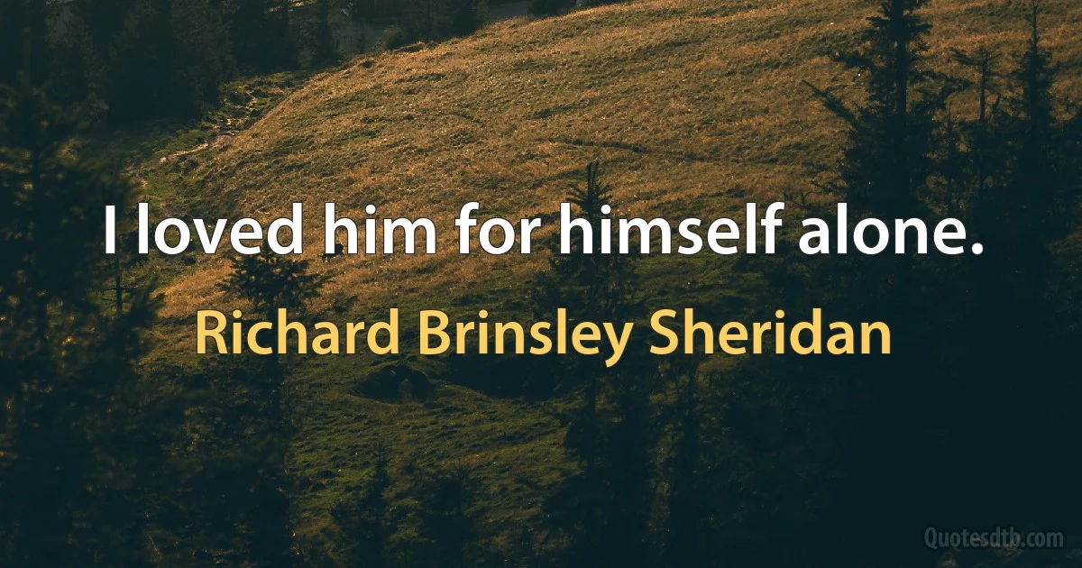 I loved him for himself alone. (Richard Brinsley Sheridan)