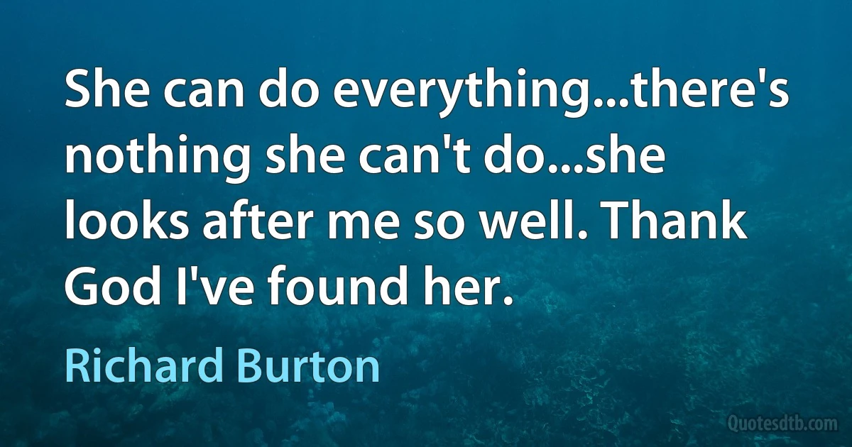 She can do everything...there's nothing she can't do...she looks after me so well. Thank God I've found her. (Richard Burton)