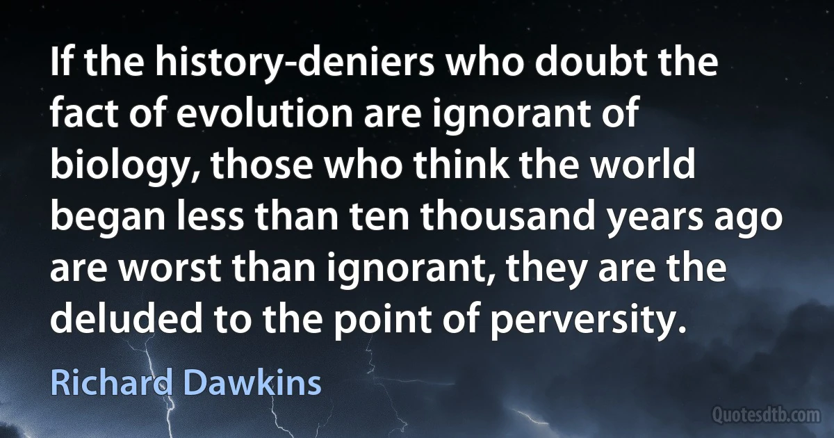 If the history-deniers who doubt the fact of evolution are ignorant of biology, those who think the world began less than ten thousand years ago are worst than ignorant, they are the deluded to the point of perversity. (Richard Dawkins)