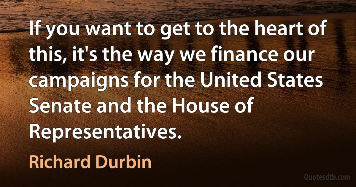 If you want to get to the heart of this, it's the way we finance our campaigns for the United States Senate and the House of Representatives. (Richard Durbin)