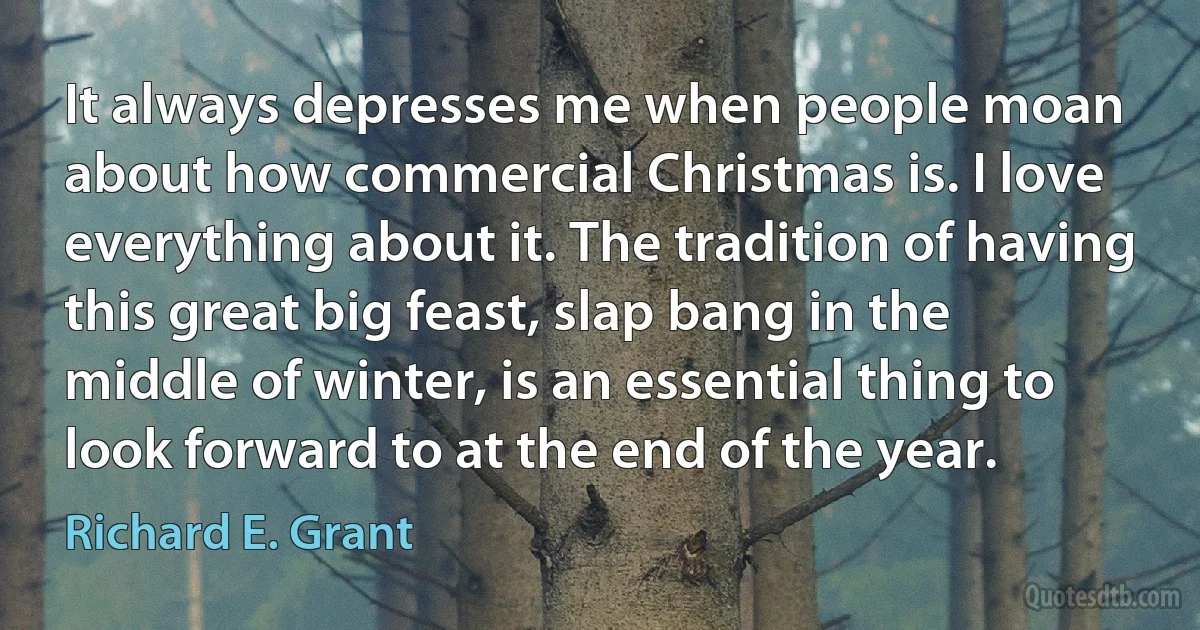 It always depresses me when people moan about how commercial Christmas is. I love everything about it. The tradition of having this great big feast, slap bang in the middle of winter, is an essential thing to look forward to at the end of the year. (Richard E. Grant)