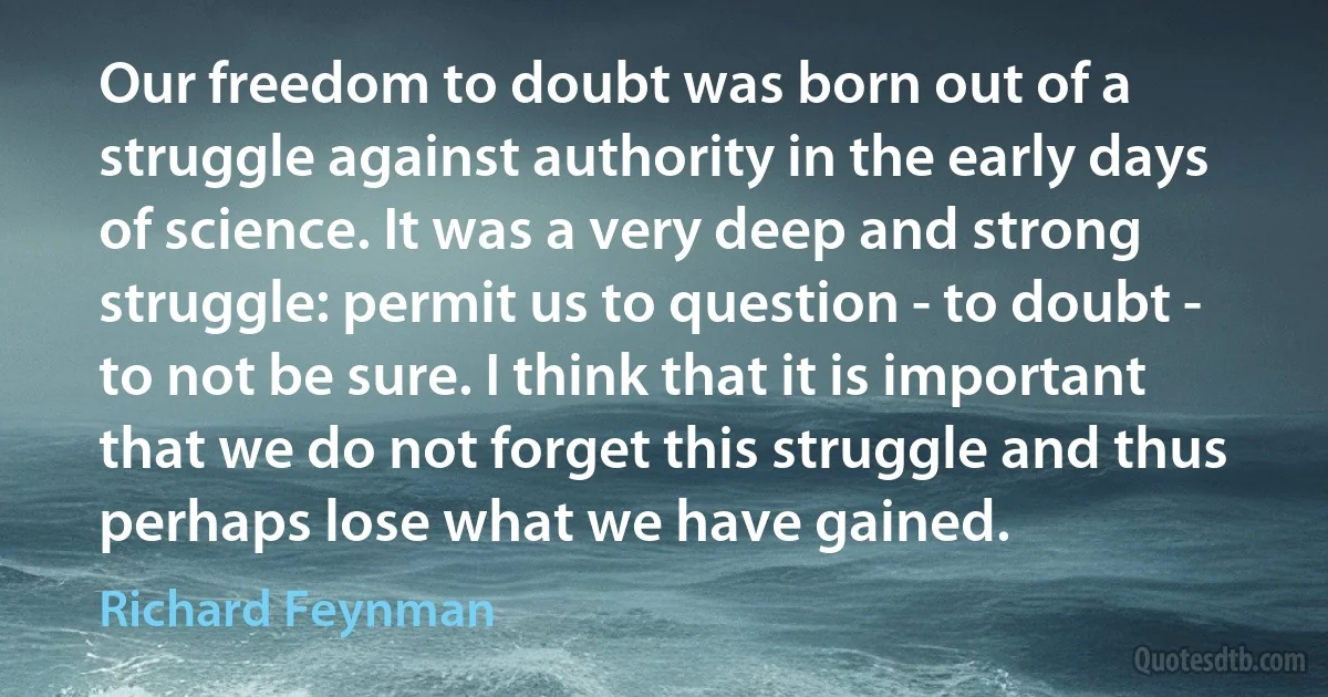 Our freedom to doubt was born out of a struggle against authority in the early days of science. It was a very deep and strong struggle: permit us to question - to doubt - to not be sure. I think that it is important that we do not forget this struggle and thus perhaps lose what we have gained. (Richard Feynman)