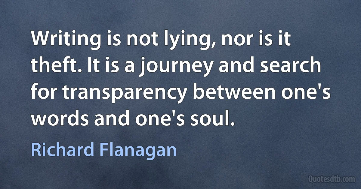 Writing is not lying, nor is it theft. It is a journey and search for transparency between one's words and one's soul. (Richard Flanagan)