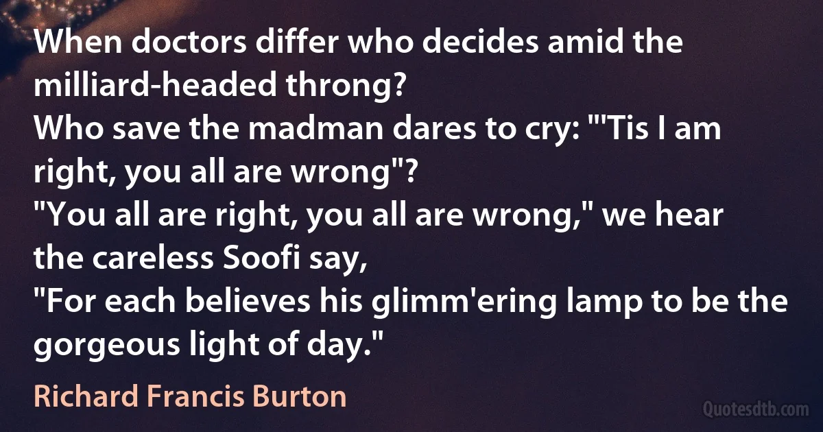 When doctors differ who decides amid the milliard-headed throng?
Who save the madman dares to cry: "'Tis I am right, you all are wrong"?
"You all are right, you all are wrong," we hear the careless Soofi say,
"For each believes his glimm'ering lamp to be the gorgeous light of day." (Richard Francis Burton)