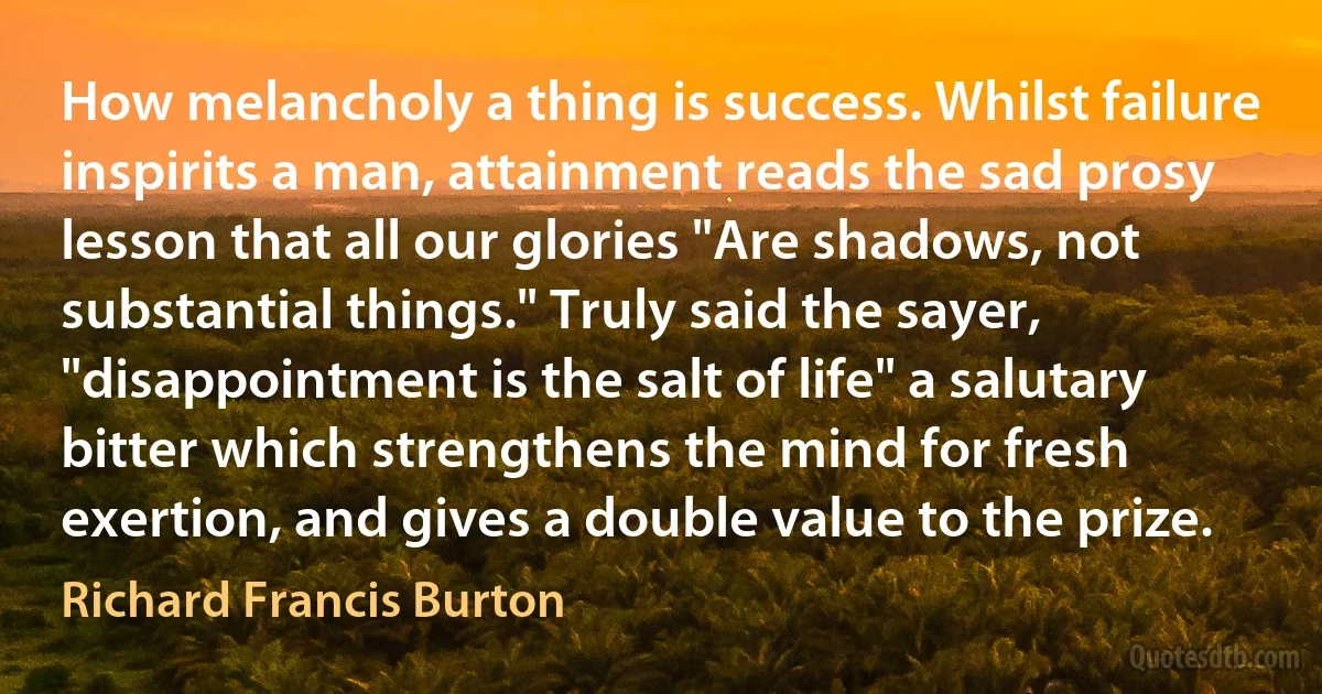 How melancholy a thing is success. Whilst failure inspirits a man, attainment reads the sad prosy lesson that all our glories "Are shadows, not substantial things." Truly said the sayer, "disappointment is the salt of life" a salutary bitter which strengthens the mind for fresh exertion, and gives a double value to the prize. (Richard Francis Burton)