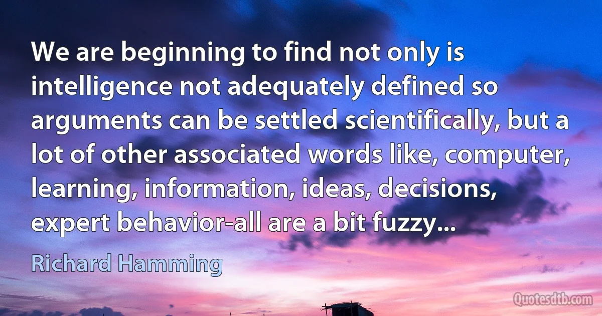 We are beginning to find not only is intelligence not adequately defined so arguments can be settled scientifically, but a lot of other associated words like, computer, learning, information, ideas, decisions, expert behavior-all are a bit fuzzy... (Richard Hamming)