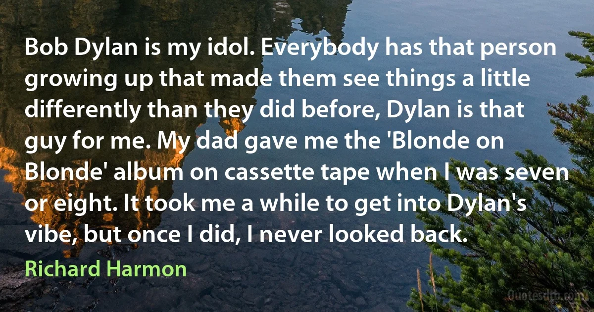 Bob Dylan is my idol. Everybody has that person growing up that made them see things a little differently than they did before, Dylan is that guy for me. My dad gave me the 'Blonde on Blonde' album on cassette tape when I was seven or eight. It took me a while to get into Dylan's vibe, but once I did, I never looked back. (Richard Harmon)