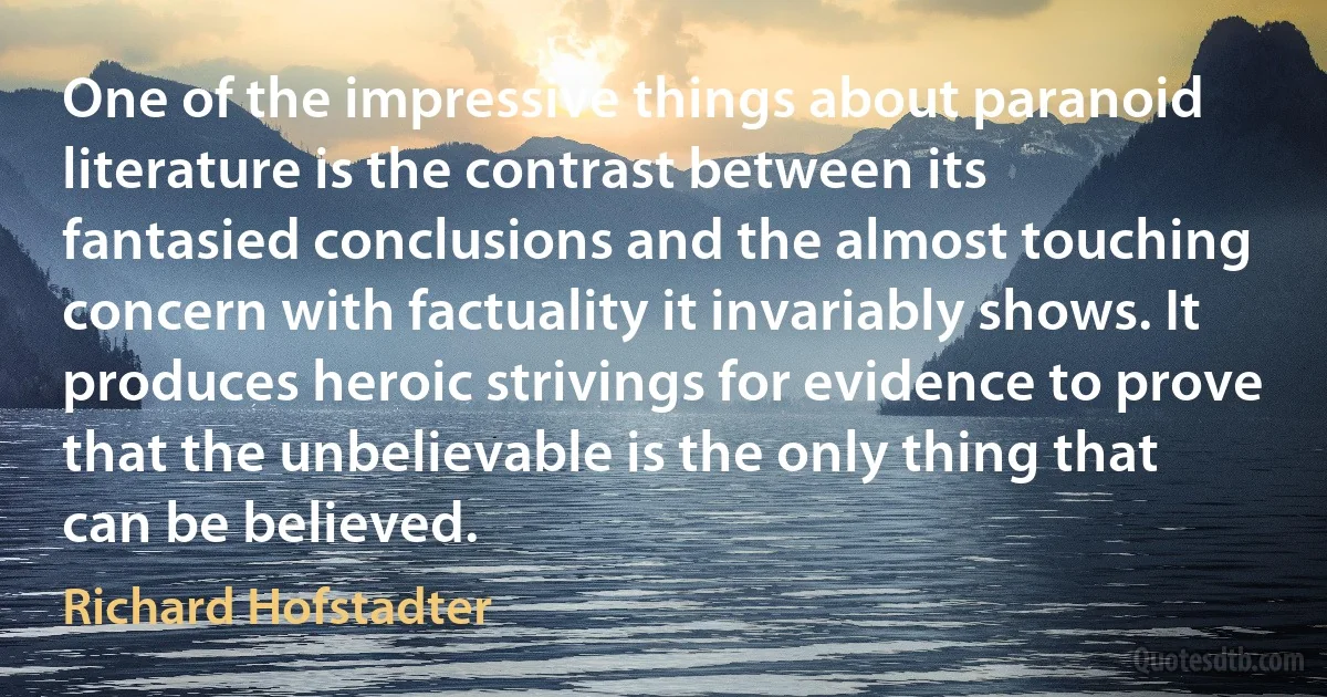 One of the impressive things about paranoid literature is the contrast between its fantasied conclusions and the almost touching concern with factuality it invariably shows. It produces heroic strivings for evidence to prove that the unbelievable is the only thing that can be believed. (Richard Hofstadter)