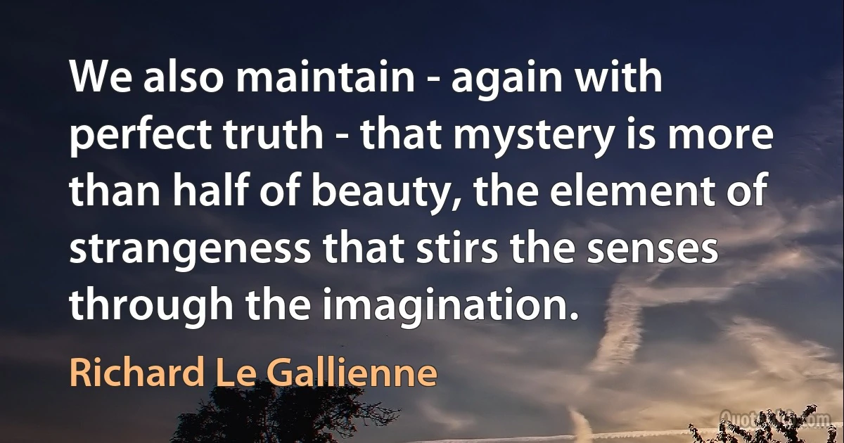 We also maintain - again with perfect truth - that mystery is more than half of beauty, the element of strangeness that stirs the senses through the imagination. (Richard Le Gallienne)