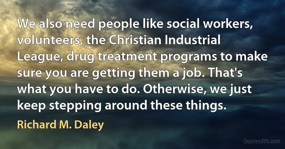 We also need people like social workers, volunteers, the Christian Industrial League, drug treatment programs to make sure you are getting them a job. That's what you have to do. Otherwise, we just keep stepping around these things. (Richard M. Daley)