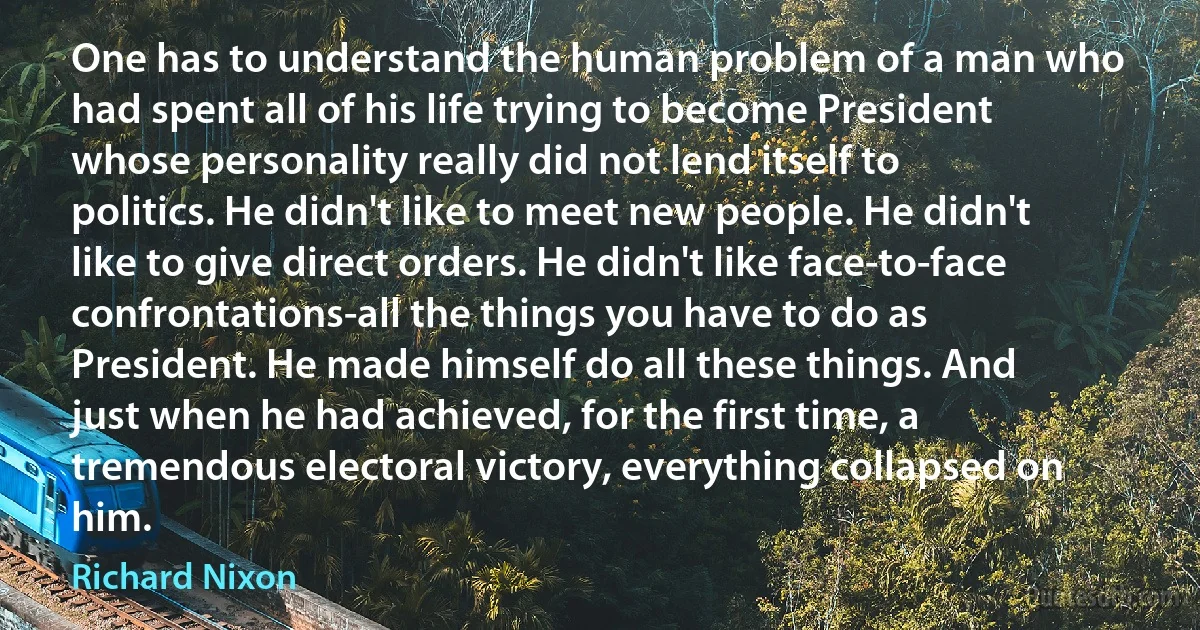 One has to understand the human problem of a man who had spent all of his life trying to become President whose personality really did not lend itself to politics. He didn't like to meet new people. He didn't like to give direct orders. He didn't like face-to-face confrontations-all the things you have to do as President. He made himself do all these things. And just when he had achieved, for the first time, a tremendous electoral victory, everything collapsed on him. (Richard Nixon)