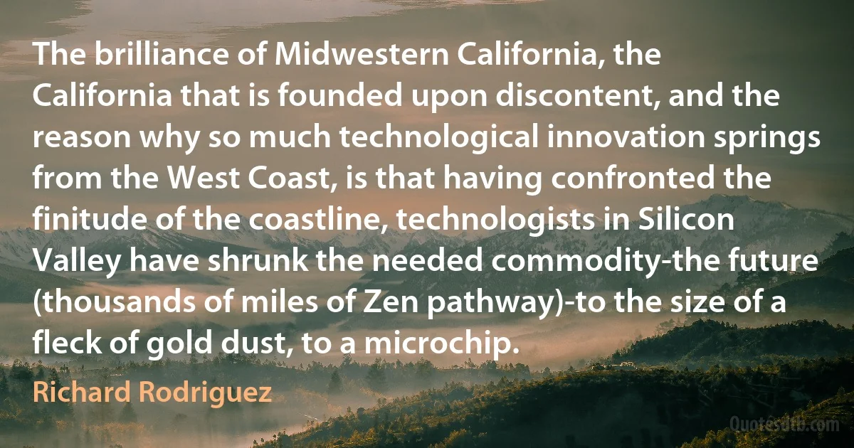 The brilliance of Midwestern California, the California that is founded upon discontent, and the reason why so much technological innovation springs from the West Coast, is that having confronted the finitude of the coastline, technologists in Silicon Valley have shrunk the needed commodity-the future (thousands of miles of Zen pathway)-to the size of a fleck of gold dust, to a microchip. (Richard Rodriguez)