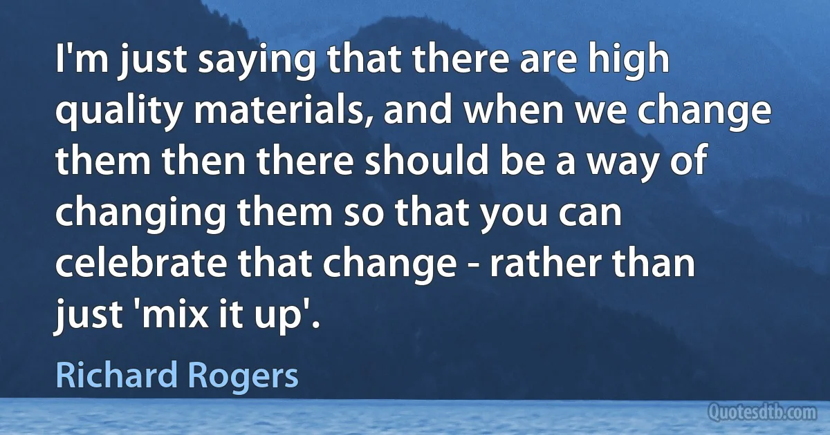 I'm just saying that there are high quality materials, and when we change them then there should be a way of changing them so that you can celebrate that change - rather than just 'mix it up'. (Richard Rogers)