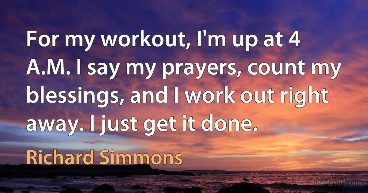 For my workout, I'm up at 4 A.M. I say my prayers, count my blessings, and I work out right away. I just get it done. (Richard Simmons)