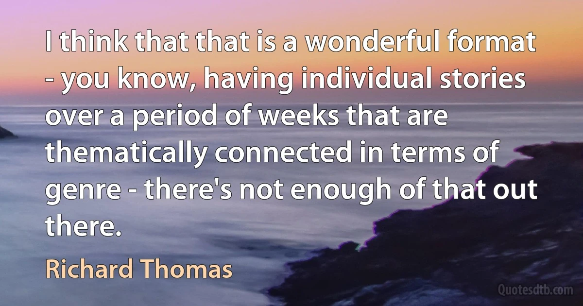 I think that that is a wonderful format - you know, having individual stories over a period of weeks that are thematically connected in terms of genre - there's not enough of that out there. (Richard Thomas)