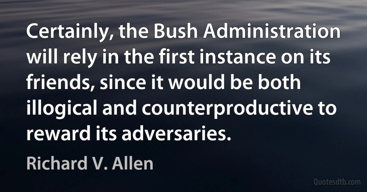 Certainly, the Bush Administration will rely in the first instance on its friends, since it would be both illogical and counterproductive to reward its adversaries. (Richard V. Allen)