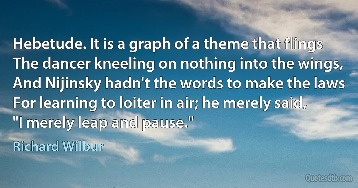 Hebetude. It is a graph of a theme that flings
The dancer kneeling on nothing into the wings,
And Nijinsky hadn't the words to make the laws
For learning to loiter in air; he merely said,
"I merely leap and pause." (Richard Wilbur)