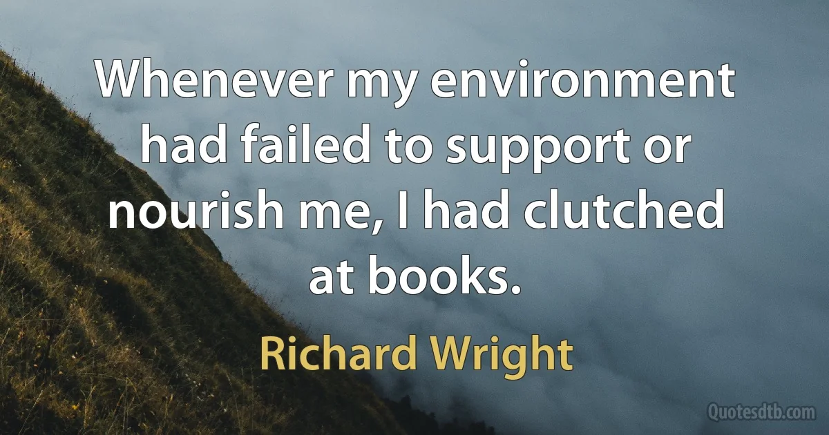 Whenever my environment had failed to support or nourish me, I had clutched at books. (Richard Wright)