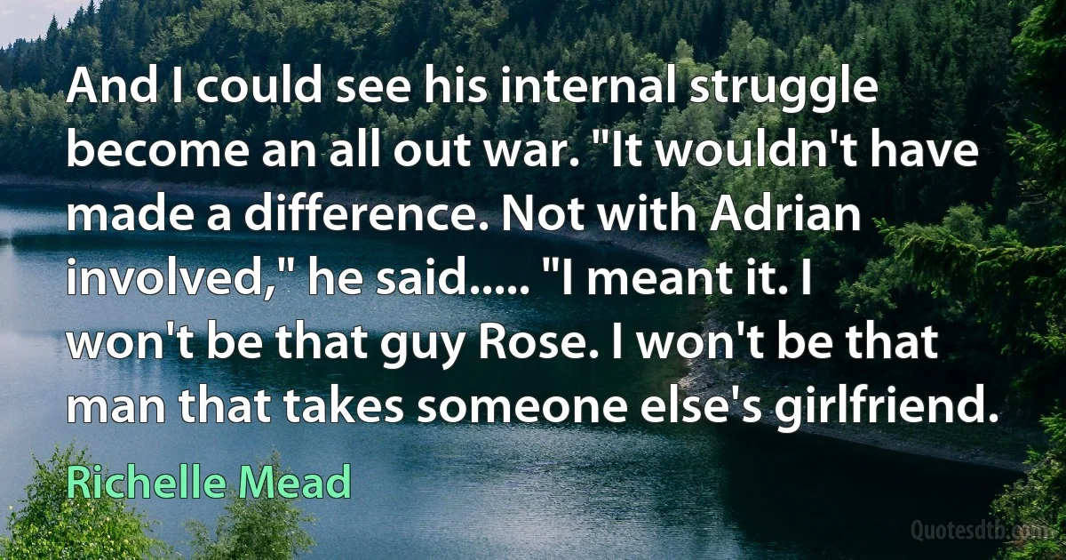 And I could see his internal struggle become an all out war. "It wouldn't have made a difference. Not with Adrian involved," he said..... "I meant it. I won't be that guy Rose. I won't be that man that takes someone else's girlfriend. (Richelle Mead)