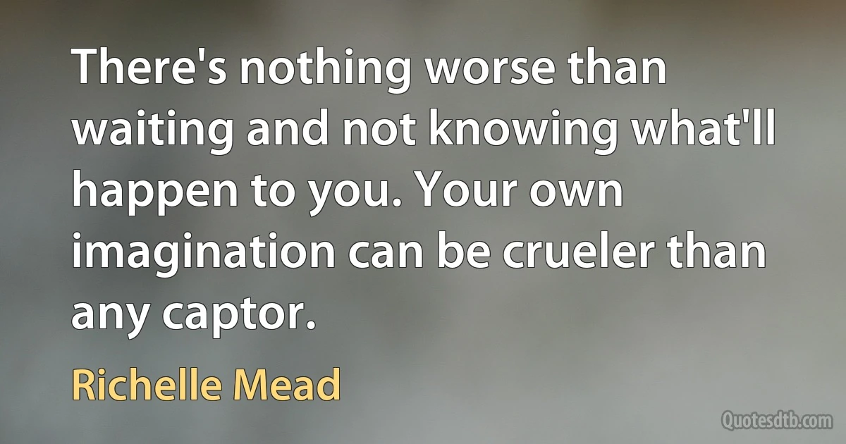 There's nothing worse than waiting and not knowing what'll happen to you. Your own imagination can be crueler than any captor. (Richelle Mead)