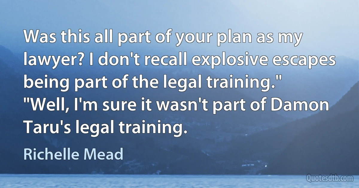 Was this all part of your plan as my lawyer? I don't recall explosive escapes being part of the legal training."
"Well, I'm sure it wasn't part of Damon Taru's legal training. (Richelle Mead)