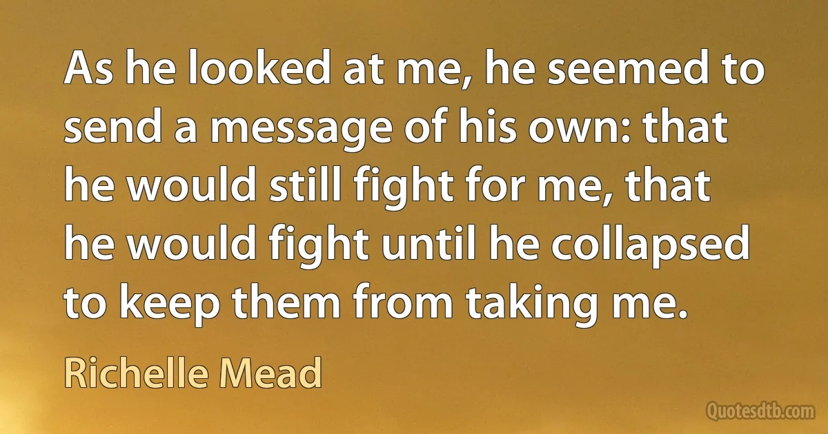 As he looked at me, he seemed to send a message of his own: that he would still fight for me, that he would fight until he collapsed to keep them from taking me. (Richelle Mead)