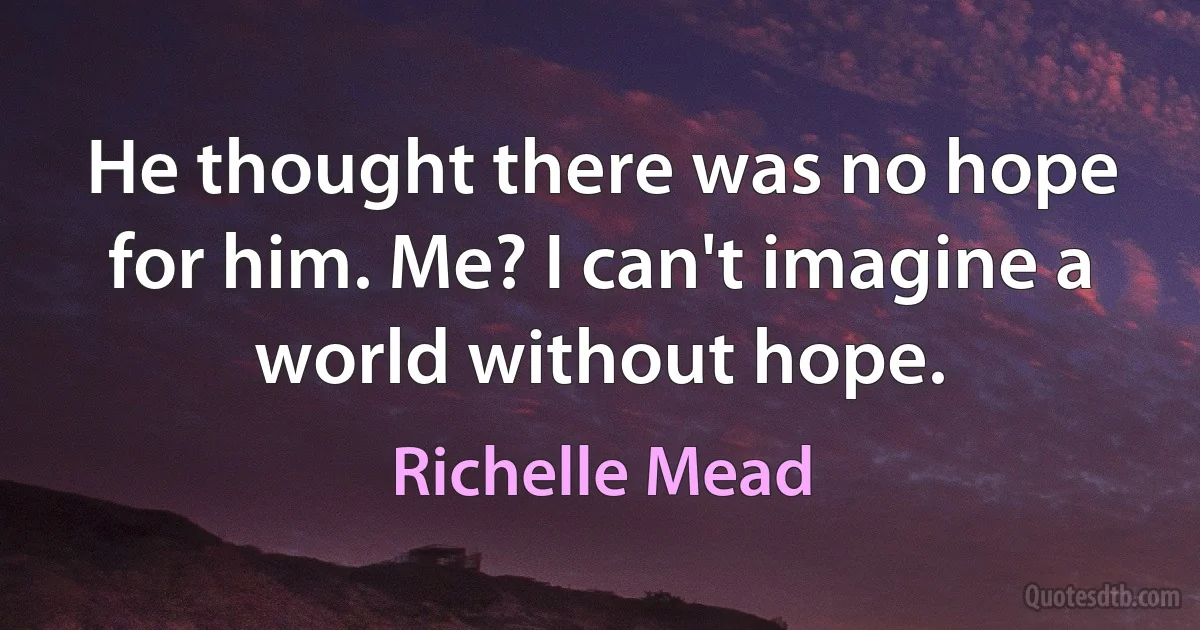 He thought there was no hope for him. Me? I can't imagine a world without hope. (Richelle Mead)