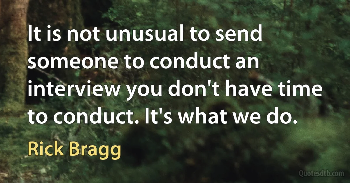 It is not unusual to send someone to conduct an interview you don't have time to conduct. It's what we do. (Rick Bragg)