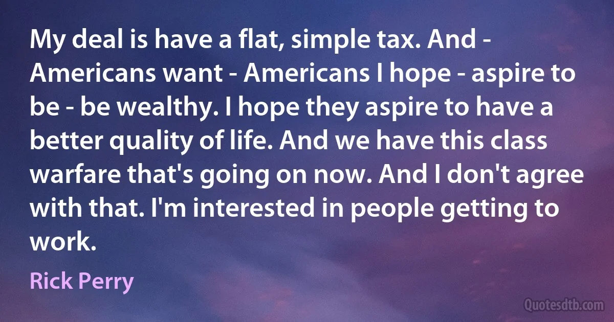 My deal is have a flat, simple tax. And - Americans want - Americans I hope - aspire to be - be wealthy. I hope they aspire to have a better quality of life. And we have this class warfare that's going on now. And I don't agree with that. I'm interested in people getting to work. (Rick Perry)