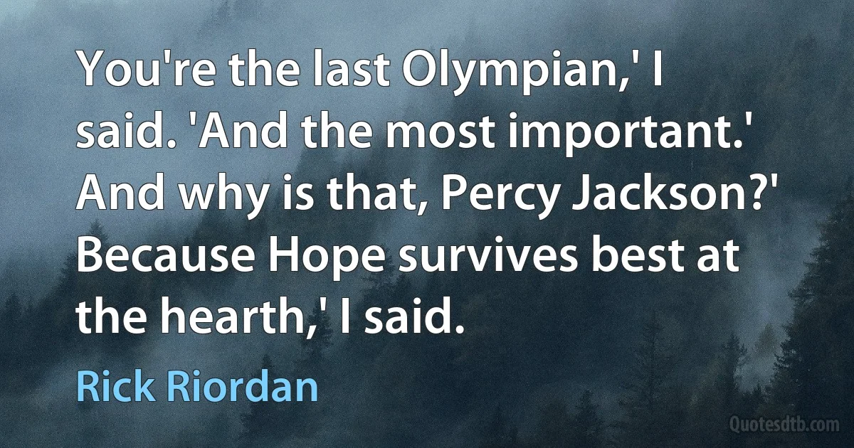 You're the last Olympian,' I said. 'And the most important.'
And why is that, Percy Jackson?'
Because Hope survives best at the hearth,' I said. (Rick Riordan)