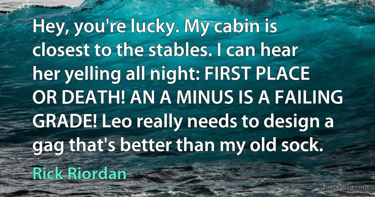 Hey, you're lucky. My cabin is closest to the stables. I can hear her yelling all night: FIRST PLACE OR DEATH! AN A MINUS IS A FAILING GRADE! Leo really needs to design a gag that's better than my old sock. (Rick Riordan)