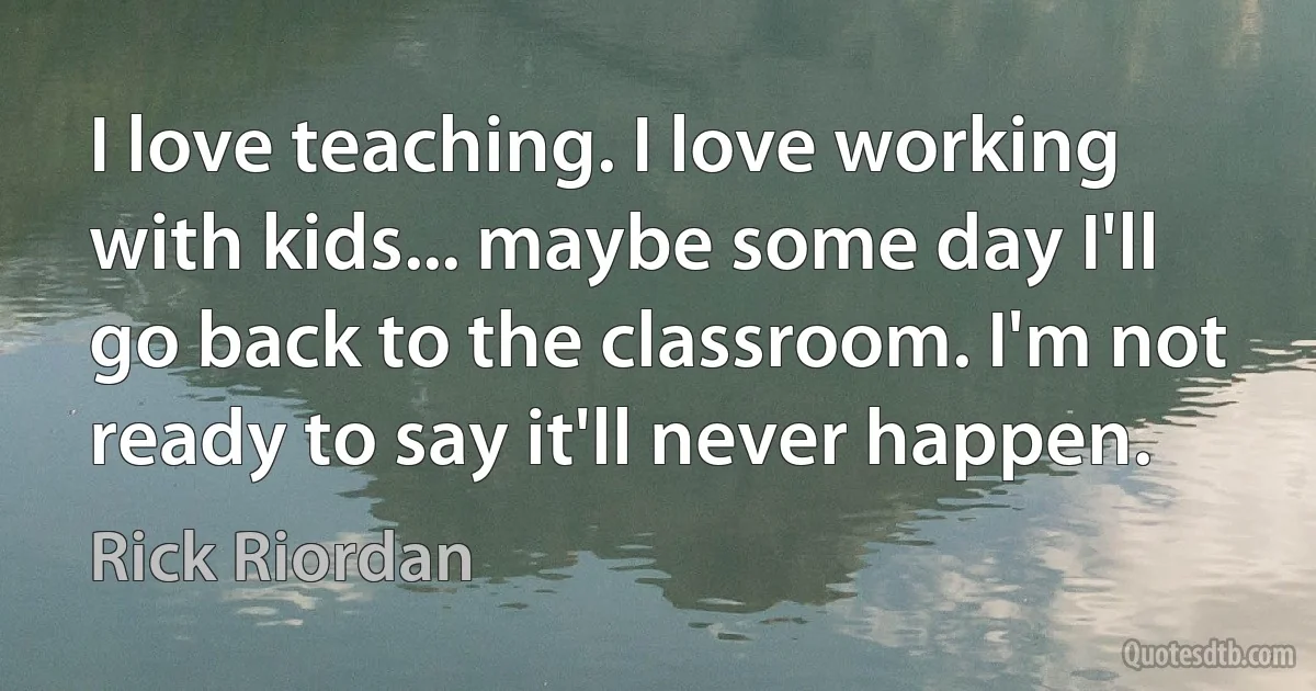 I love teaching. I love working with kids... maybe some day I'll go back to the classroom. I'm not ready to say it'll never happen. (Rick Riordan)