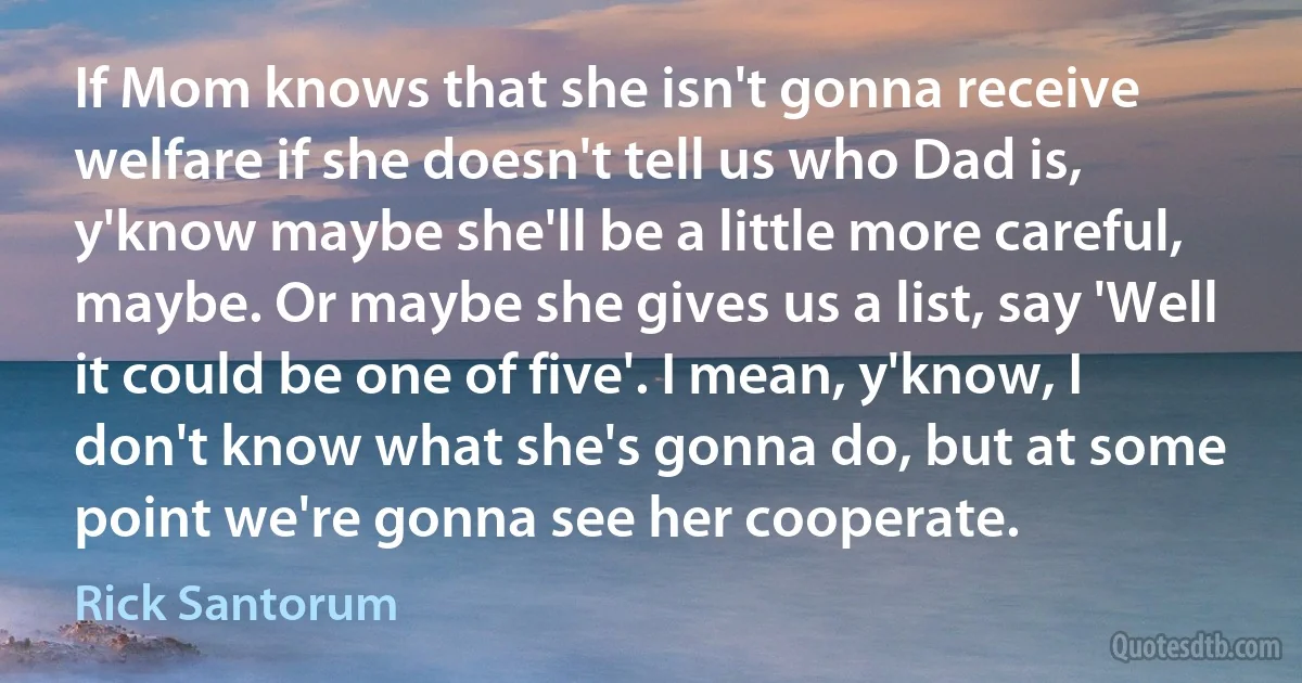 If Mom knows that she isn't gonna receive welfare if she doesn't tell us who Dad is, y'know maybe she'll be a little more careful, maybe. Or maybe she gives us a list, say 'Well it could be one of five'. I mean, y'know, I don't know what she's gonna do, but at some point we're gonna see her cooperate. (Rick Santorum)