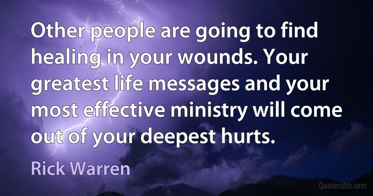 Other people are going to find healing in your wounds. Your greatest life messages and your most effective ministry will come out of your deepest hurts. (Rick Warren)