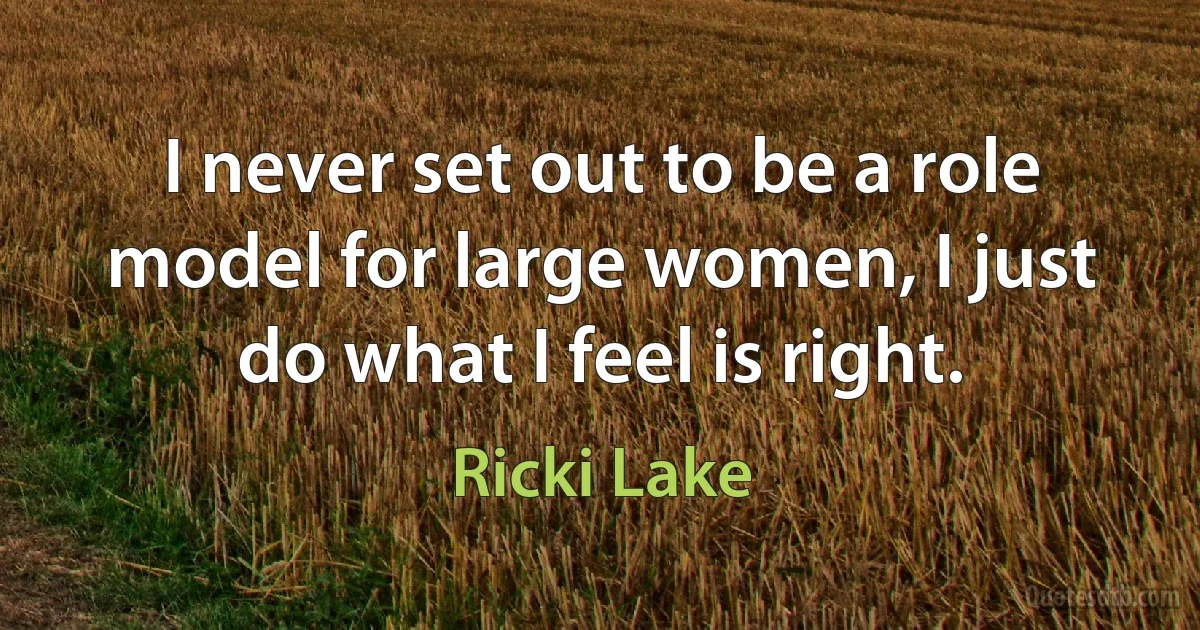 I never set out to be a role model for large women, I just do what I feel is right. (Ricki Lake)