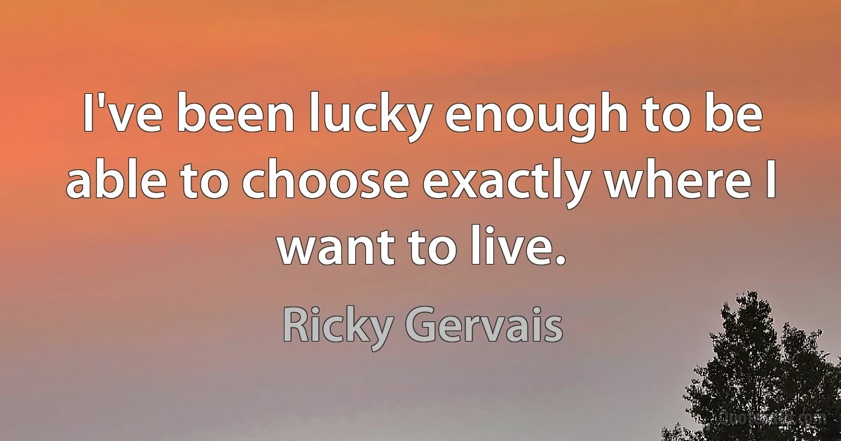 I've been lucky enough to be able to choose exactly where I want to live. (Ricky Gervais)