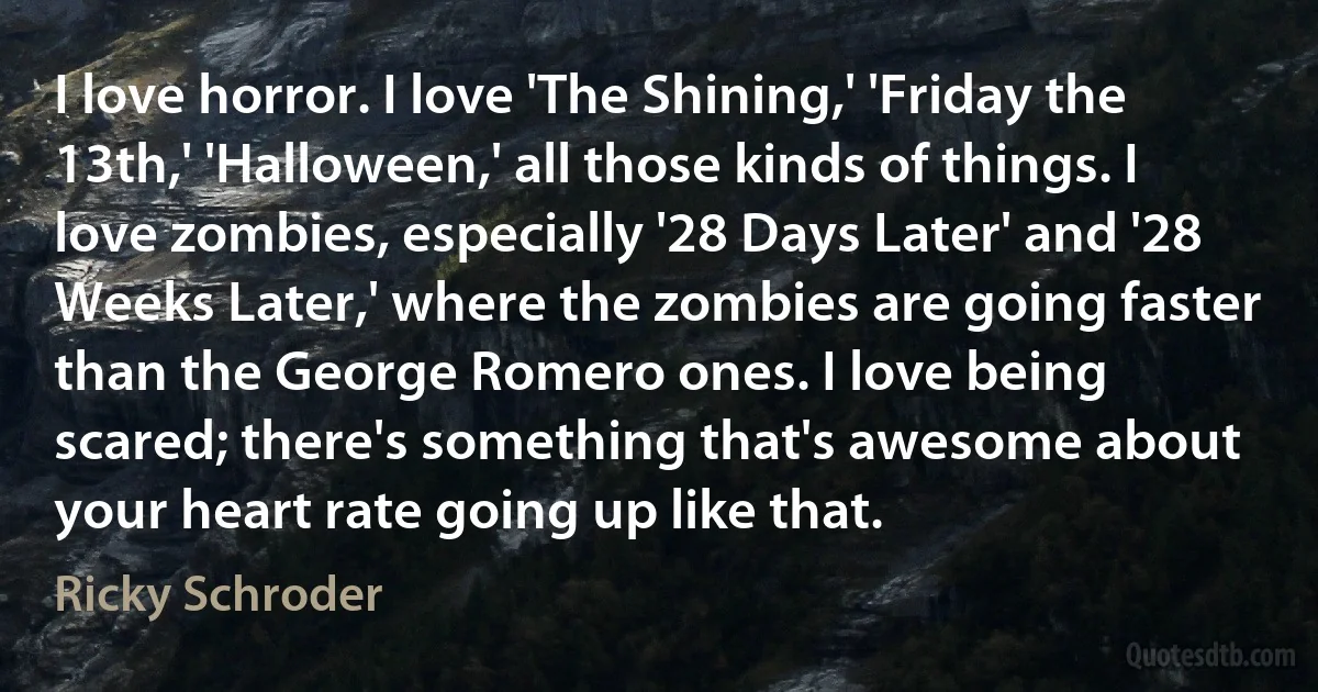 I love horror. I love 'The Shining,' 'Friday the 13th,' 'Halloween,' all those kinds of things. I love zombies, especially '28 Days Later' and '28 Weeks Later,' where the zombies are going faster than the George Romero ones. I love being scared; there's something that's awesome about your heart rate going up like that. (Ricky Schroder)