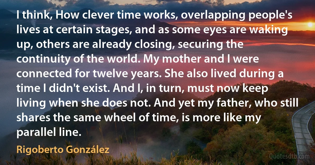 I think, How clever time works, overlapping people's lives at certain stages, and as some eyes are waking up, others are already closing, securing the continuity of the world. My mother and I were connected for twelve years. She also lived during a time I didn't exist. And I, in turn, must now keep living when she does not. And yet my father, who still shares the same wheel of time, is more like my parallel line. (Rigoberto González)