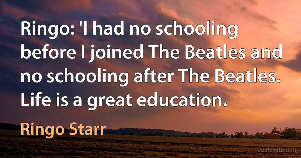 Ringo: 'I had no schooling before I joined The Beatles and no schooling after The Beatles. Life is a great education. (Ringo Starr)