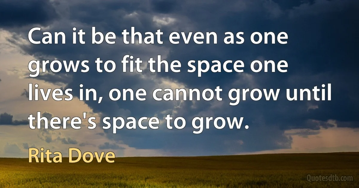 Can it be that even as one grows to fit the space one lives in, one cannot grow until there's space to grow. (Rita Dove)