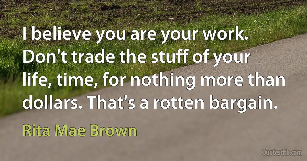 I believe you are your work. Don't trade the stuff of your life, time, for nothing more than dollars. That's a rotten bargain. (Rita Mae Brown)