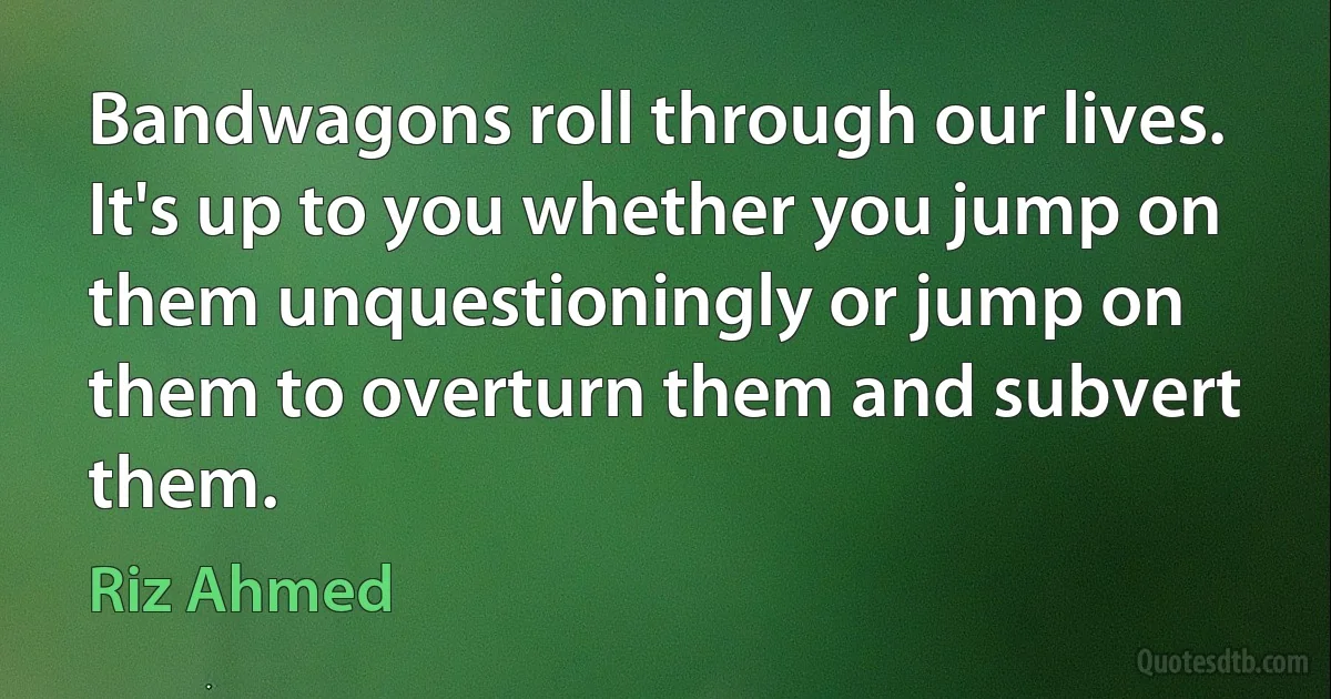 Bandwagons roll through our lives. It's up to you whether you jump on them unquestioningly or jump on them to overturn them and subvert them. (Riz Ahmed)