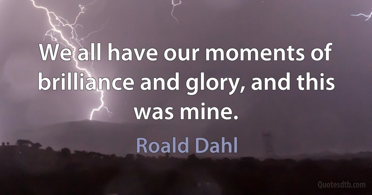 We all have our moments of brilliance and glory, and this was mine. (Roald Dahl)