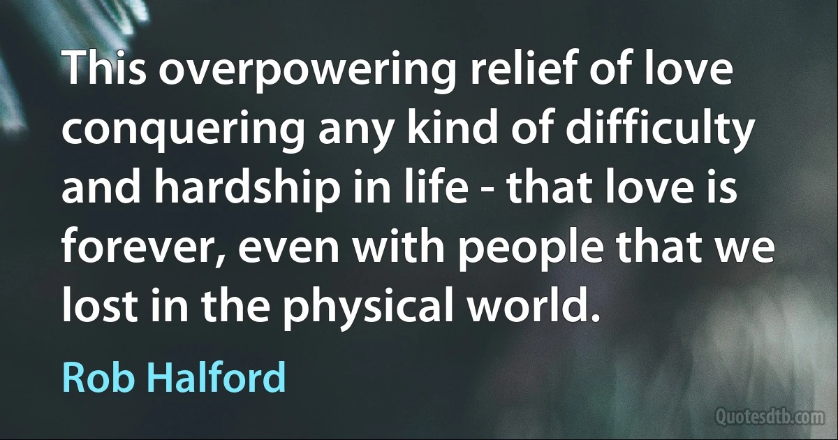 This overpowering relief of love conquering any kind of difficulty and hardship in life - that love is forever, even with people that we lost in the physical world. (Rob Halford)