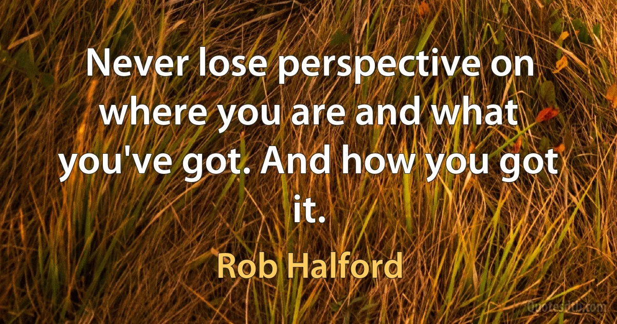 Never lose perspective on where you are and what you've got. And how you got it. (Rob Halford)