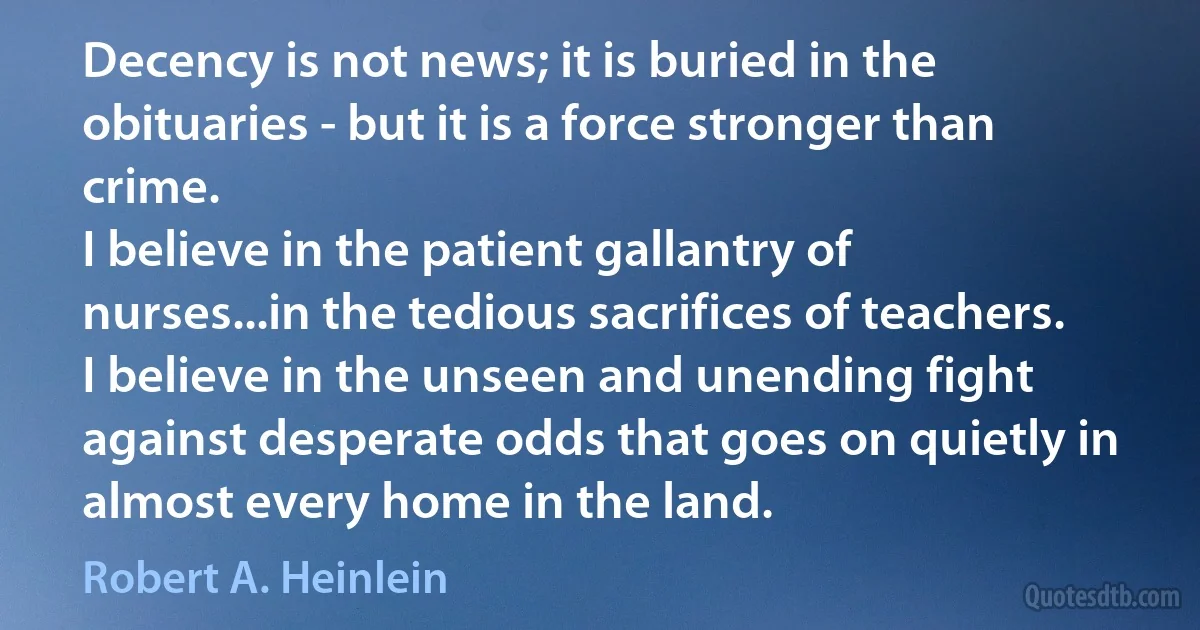 Decency is not news; it is buried in the obituaries - but it is a force stronger than crime.
I believe in the patient gallantry of nurses...in the tedious sacrifices of teachers. I believe in the unseen and unending fight against desperate odds that goes on quietly in almost every home in the land. (Robert A. Heinlein)