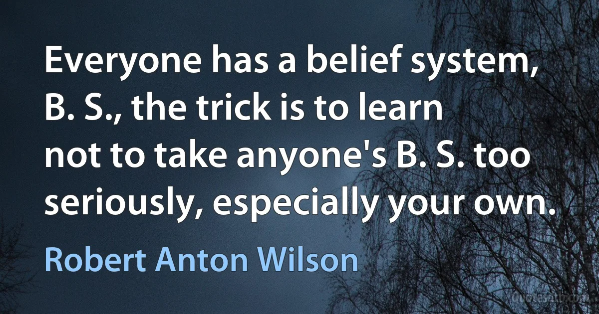 Everyone has a belief system, B. S., the trick is to learn not to take anyone's B. S. too seriously, especially your own. (Robert Anton Wilson)