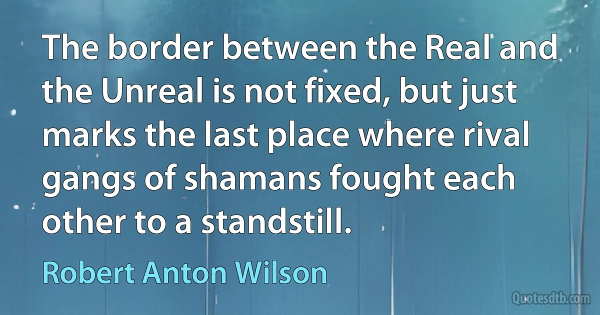 The border between the Real and the Unreal is not fixed, but just marks the last place where rival gangs of shamans fought each other to a standstill. (Robert Anton Wilson)