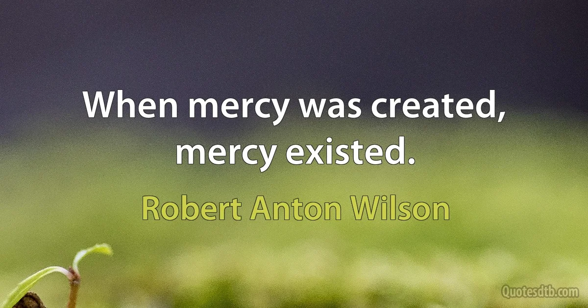 When mercy was created, mercy existed. (Robert Anton Wilson)