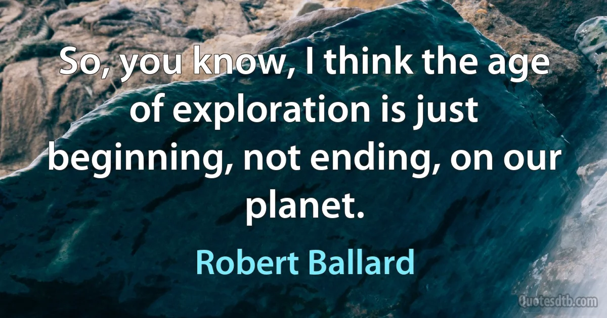 So, you know, I think the age of exploration is just beginning, not ending, on our planet. (Robert Ballard)